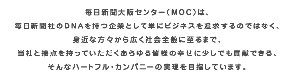 毎日新聞大阪センター（ＭＯＣ）は、毎日新聞社のDNAを持つ企業として単にビジネスを追求するのではなく、身近な方々から広く社会全般に至るまで、当社と接点を持っていただくあらゆる皆様の幸せに少しでも貢献できる、そんなハートフル・カンパニーの実現を目指しています。